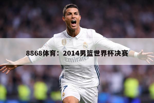 8868体育：2014男篮世界杯决赛