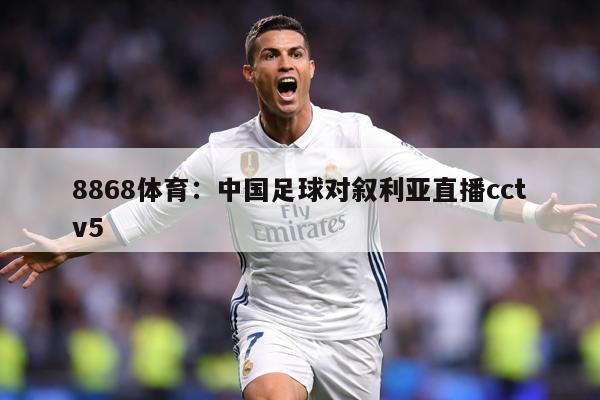 8868体育：中国足球对叙利亚直播cctv5