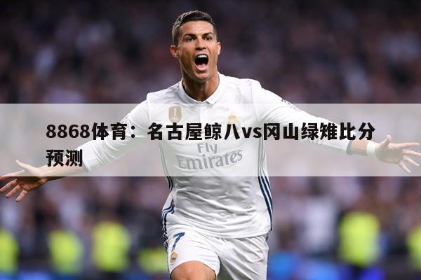 8868体育：名古屋鲸八vs冈山绿雉比分预测