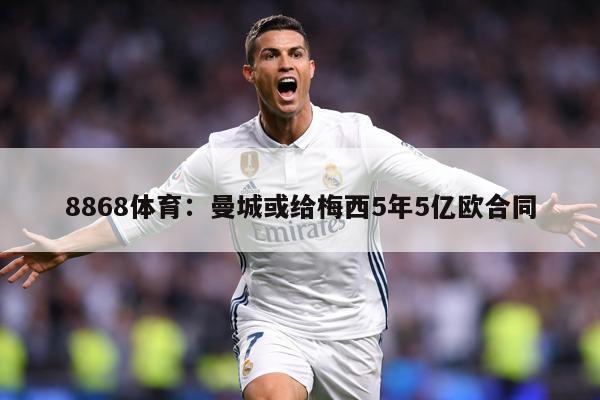 8868体育：曼城或给梅西5年5亿欧合同