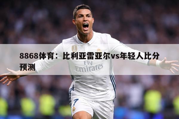 8868体育：比利亚雷亚尔vs年轻人比分预测